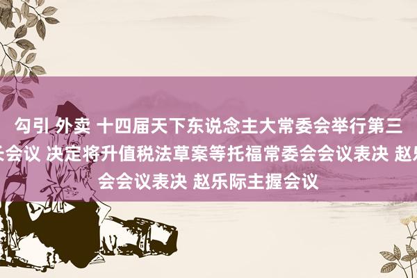勾引 外卖 十四届天下东说念主大常委会举行第三十七次委员长会议 决定将升值税法草案等托福常委会会议表决 赵乐际主握会议