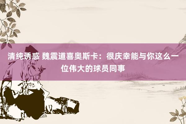 清纯诱惑 魏震道喜奥斯卡：很庆幸能与你这么一位伟大的球员同事