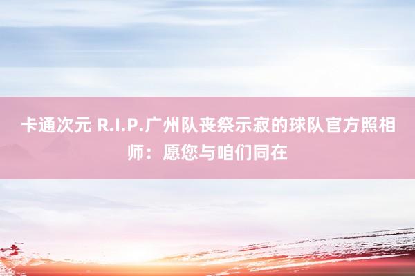 卡通次元 R.I.P.广州队丧祭示寂的球队官方照相师：愿您与咱们同在