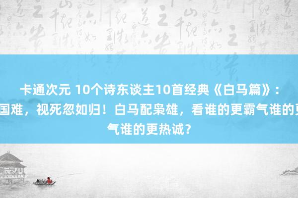 卡通次元 10个诗东谈主10首经典《白马篇》：放胆赴国难，视死忽如归！白马配枭雄，看谁的更霸气谁的更热诚？