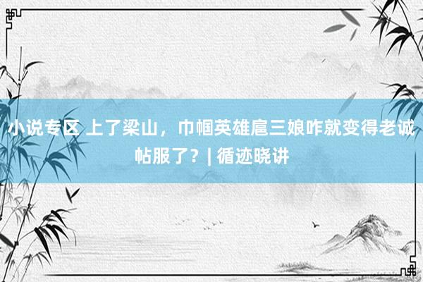 小说专区 上了梁山，巾帼英雄扈三娘咋就变得老诚帖服了？| 循迹晓讲