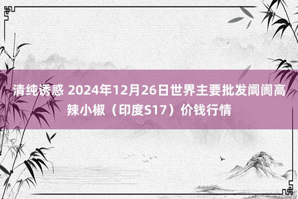 清纯诱惑 2024年12月26日世界主要批发阛阓高辣小椒（印度S17）价钱行情