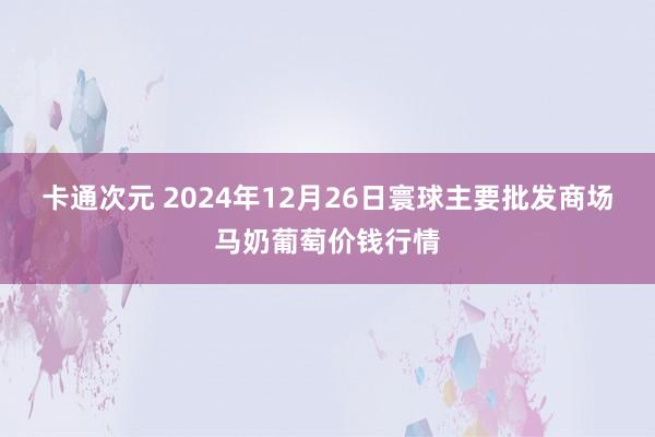 卡通次元 2024年12月26日寰球主要批发商场马奶葡萄价钱行情