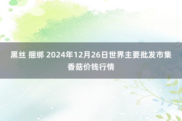 黑丝 捆绑 2024年12月26日世界主要批发市集香菇价钱行情