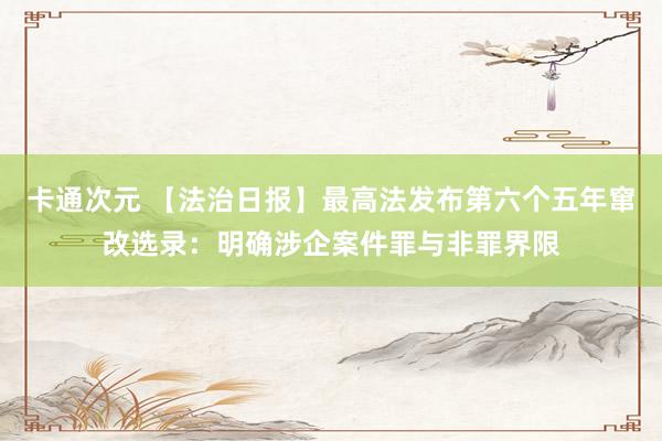 卡通次元 【法治日报】最高法发布第六个五年窜改选录：明确涉企案件罪与非罪界限