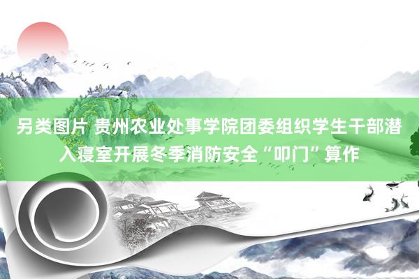 另类图片 贵州农业处事学院团委组织学生干部潜入寝室开展冬季消防安全“叩门”算作