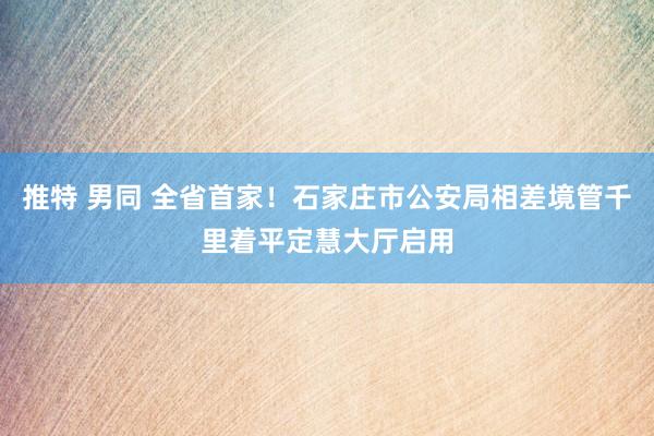 推特 男同 全省首家！石家庄市公安局相差境管千里着平定慧大厅启用