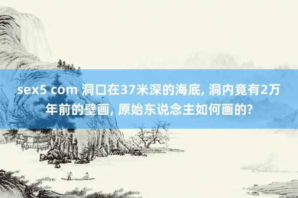 sex5 com 洞口在37米深的海底, 洞内竟有2万年前的壁画, 原始东说念主如何画的?