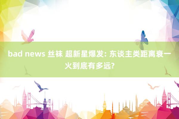 bad news 丝袜 超新星爆发: 东谈主类距离衰一火到底有多远?