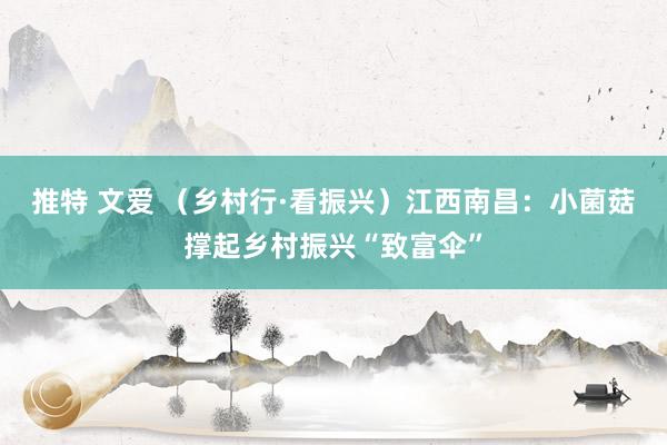推特 文爱 （乡村行·看振兴）江西南昌：小菌菇撑起乡村振兴“致富伞”