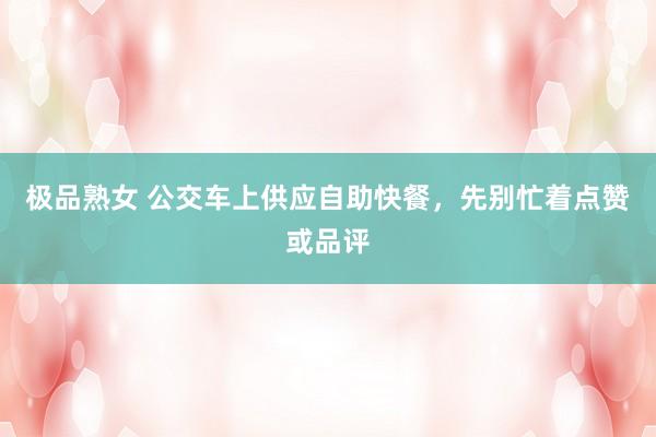 极品熟女 公交车上供应自助快餐，先别忙着点赞或品评