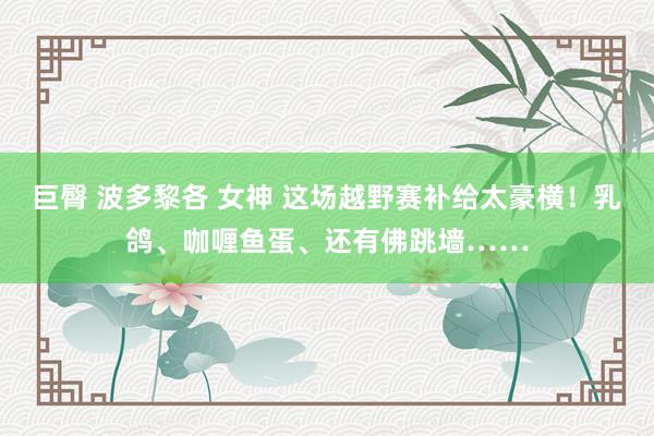 巨臀 波多黎各 女神 这场越野赛补给太豪横！乳鸽、咖喱鱼蛋、还有佛跳墙……
