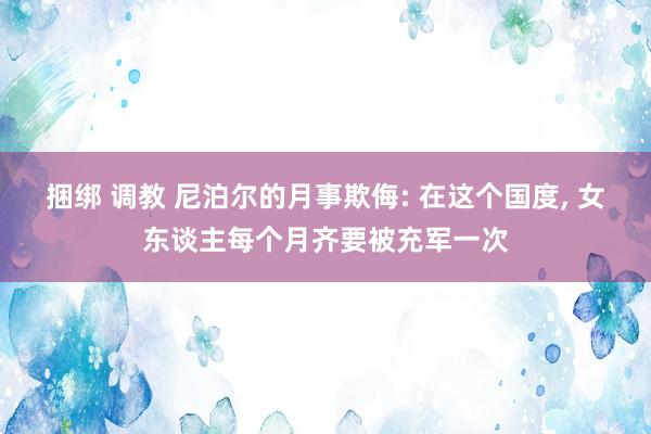 捆绑 调教 尼泊尔的月事欺侮: 在这个国度, 女东谈主每个月齐要被充军一次