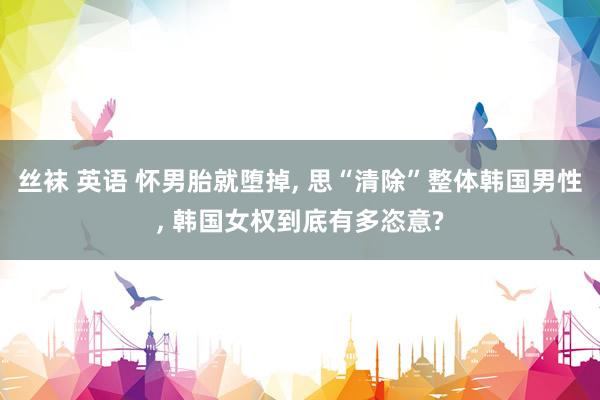 丝袜 英语 怀男胎就堕掉, 思“清除”整体韩国男性, 韩国女权到底有多恣意?