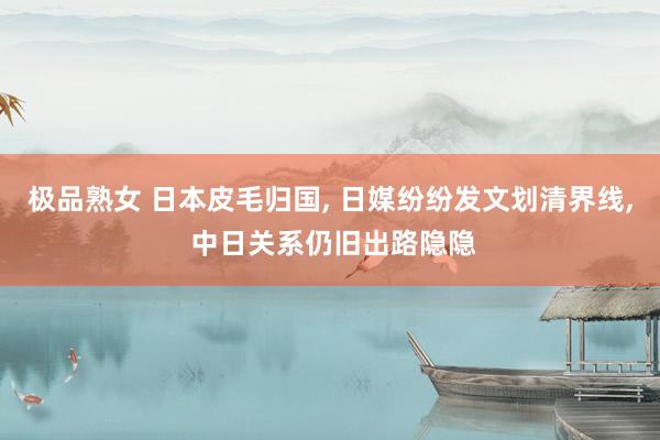 极品熟女 日本皮毛归国, 日媒纷纷发文划清界线, 中日关系仍旧出路隐隐