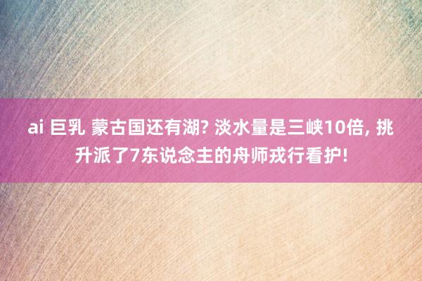 ai 巨乳 蒙古国还有湖? 淡水量是三峡10倍, 挑升派了7东说念主的舟师戎行看护!