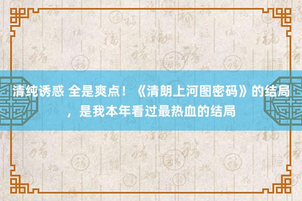 清纯诱惑 全是爽点！《清朗上河图密码》的结局，是我本年看过最热血的结局