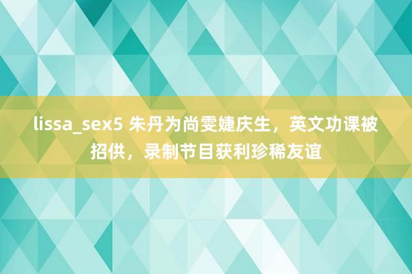 lissa_sex5 朱丹为尚雯婕庆生，英文功课被招供，录制节目获利珍稀友谊