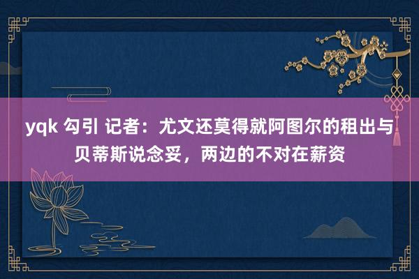 yqk 勾引 记者：尤文还莫得就阿图尔的租出与贝蒂斯说念妥，两边的不对在薪资
