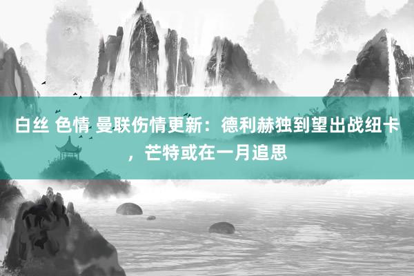 白丝 色情 曼联伤情更新：德利赫独到望出战纽卡，芒特或在一月追思
