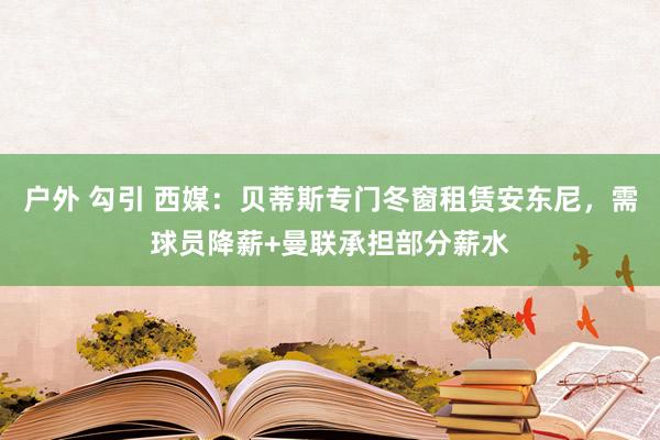 户外 勾引 西媒：贝蒂斯专门冬窗租赁安东尼，需球员降薪+曼联承担部分薪水