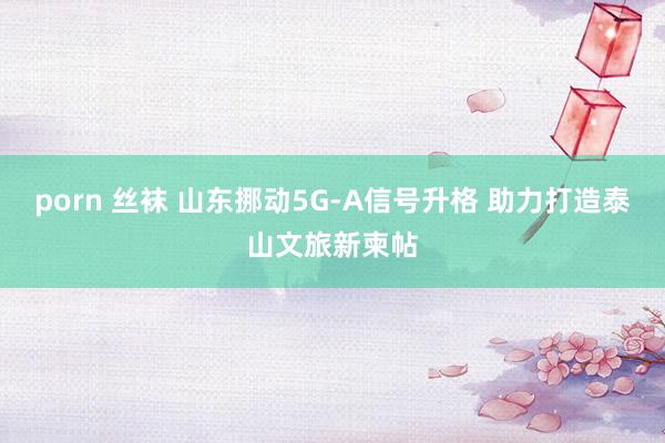 porn 丝袜 山东挪动5G-A信号升格 助力打造泰山文旅新柬帖