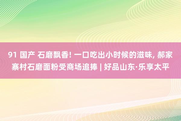 91 国产 石磨飘香! 一口吃出小时候的滋味， 郝家寨村石磨面粉受商场追捧 | 好品山东·乐享太平