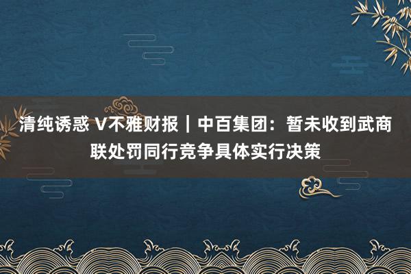 清纯诱惑 V不雅财报｜中百集团：暂未收到武商联处罚同行竞争具体实行决策