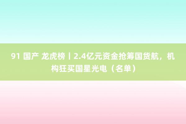 91 国产 龙虎榜丨2.4亿元资金抢筹国货航，机构狂买国星光电（名单）