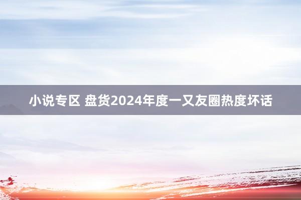 小说专区 盘货2024年度一又友圈热度坏话