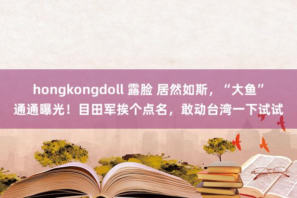 hongkongdoll 露脸 居然如斯，“大鱼”通通曝光！目田军挨个点名，敢动台湾一下试试