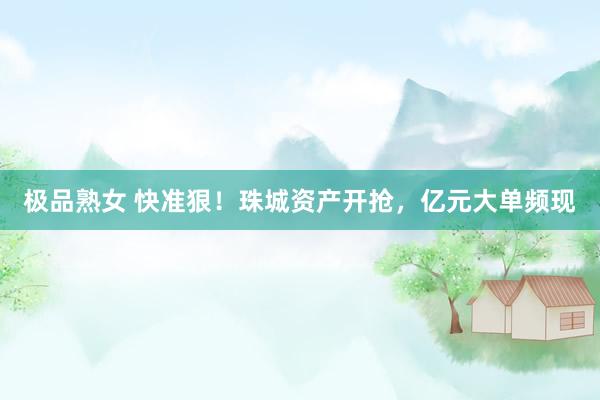 极品熟女 快准狠！珠城资产开抢，亿元大单频现