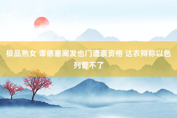 极品熟女 谭德塞阐发也门遭袭资格 达农辩称以色列管不了