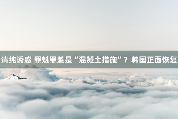 清纯诱惑 罪魁罪魁是“混凝土措施”？韩国正面恢复