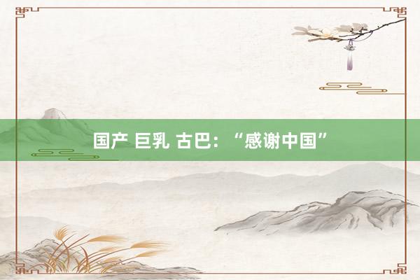 国产 巨乳 古巴：“感谢中国”