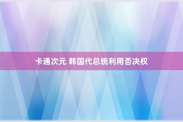卡通次元 韩国代总统利用否决权