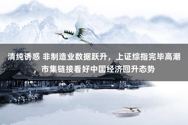 清纯诱惑 非制造业数据跃升，上证综指完毕高潮，市集链接看好中国经济回升态势