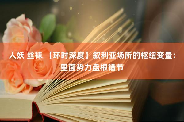 人妖 丝袜 【环时深度】叙利亚场所的枢纽变量：里面势力盘根错节