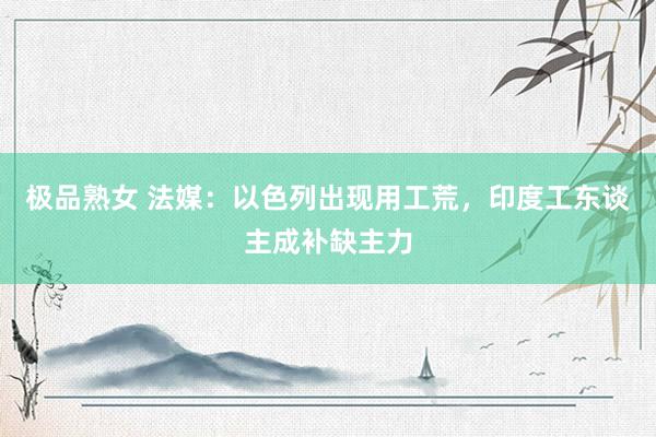 极品熟女 法媒：以色列出现用工荒，印度工东谈主成补缺主力