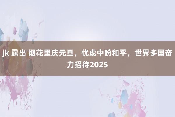 jk 露出 烟花里庆元旦，忧虑中盼和平，世界多国奋力招待2025