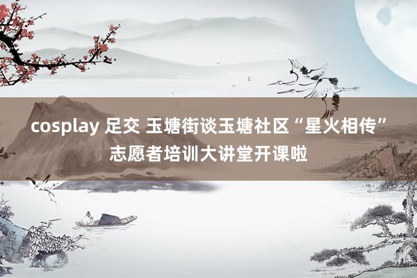 cosplay 足交 玉塘街谈玉塘社区“星火相传”志愿者培训大讲堂开课啦