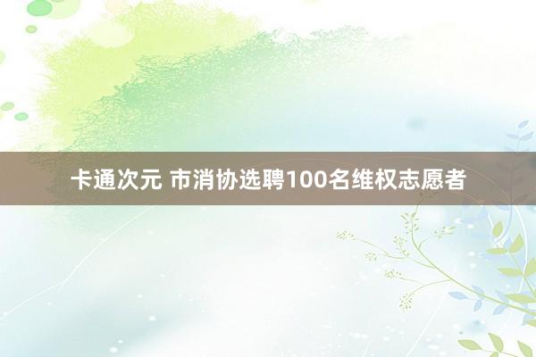 卡通次元 市消协选聘100名维权志愿者