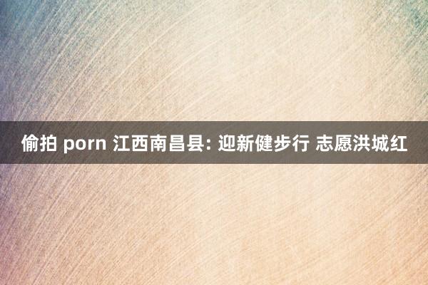 偷拍 porn 江西南昌县: 迎新健步行 志愿洪城红