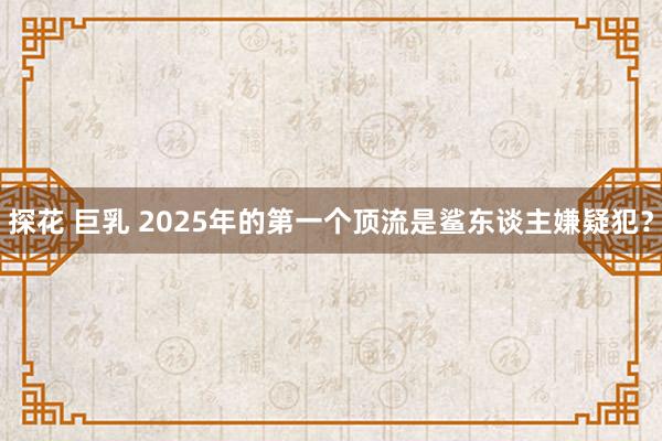 探花 巨乳 2025年的第一个顶流是鲨东谈主嫌疑犯？