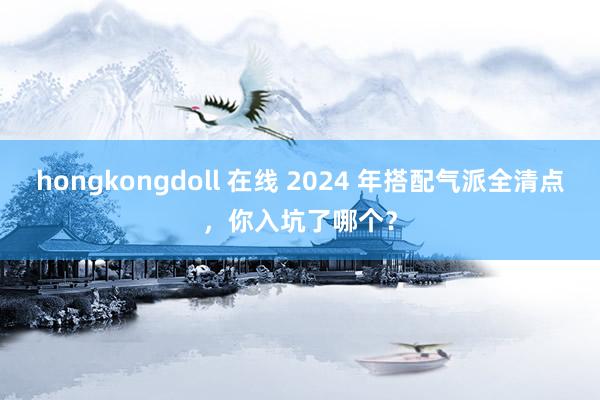 hongkongdoll 在线 2024 年搭配气派全清点，你入坑了哪个？