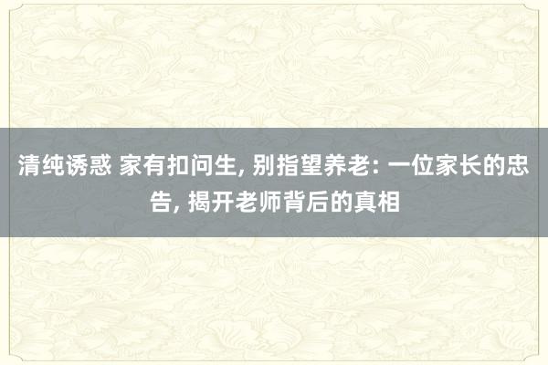 清纯诱惑 家有扣问生, 别指望养老: 一位家长的忠告, 揭开老师背后的真相