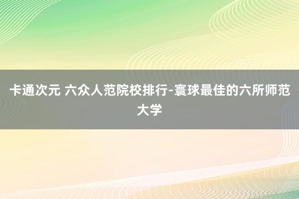 卡通次元 六众人范院校排行-寰球最佳的六所师范大学