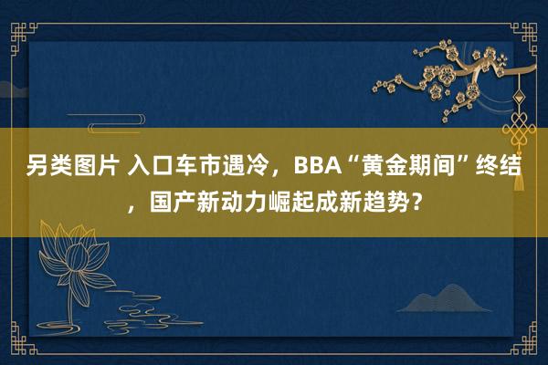 另类图片 入口车市遇冷，BBA“黄金期间”终结，国产新动力崛起成新趋势？