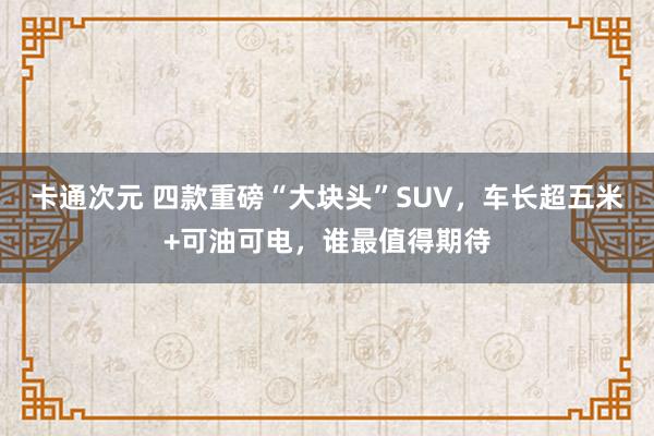 卡通次元 四款重磅“大块头”SUV，车长超五米+可油可电，谁最值得期待