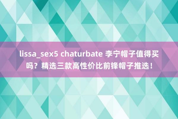lissa_sex5 chaturbate 李宁帽子值得买吗？精选三款高性价比前锋帽子推选！